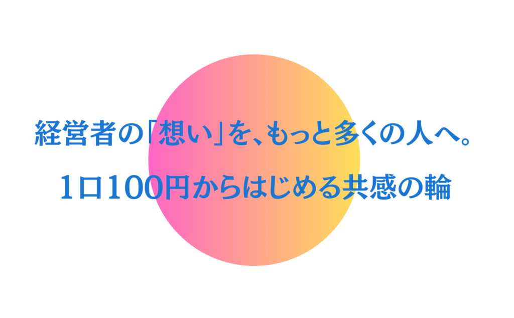 経営者の「想い」を、もっと多くの人へ。 1口100円からはじめる共感の輪