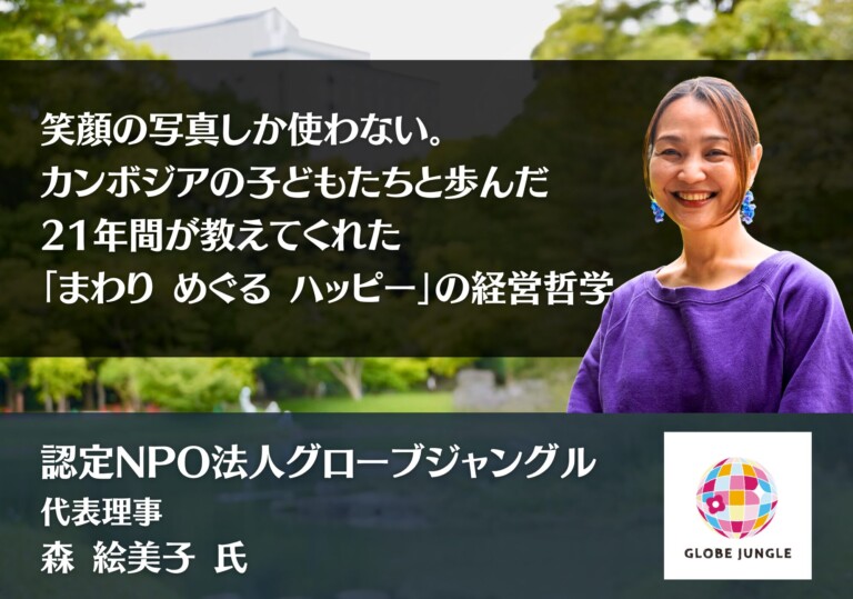 笑顔の写真しか使わない。カンボジアの子どもたちと歩んだ21年間が教えてくれた「まわり めぐる ハッピー」の経営哲学｜認定NPO法人グローブジャングル 代表理事 森 絵美子 氏