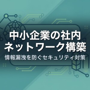 中小企業の社内ネットワーク構築｜情報漏洩を防ぐセキュリティ対策