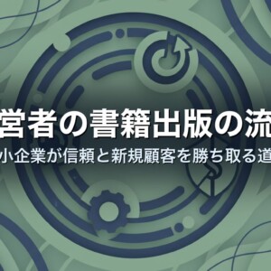経営者の書籍出版の流れ｜中小企業が信頼と新規顧客を勝ち取る道筋