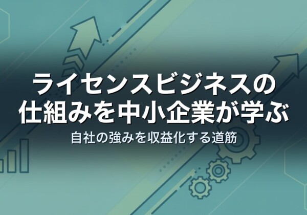 ライセンスビジネスの仕組みを中小企業が学ぶ｜自社の強みを収益化する道筋