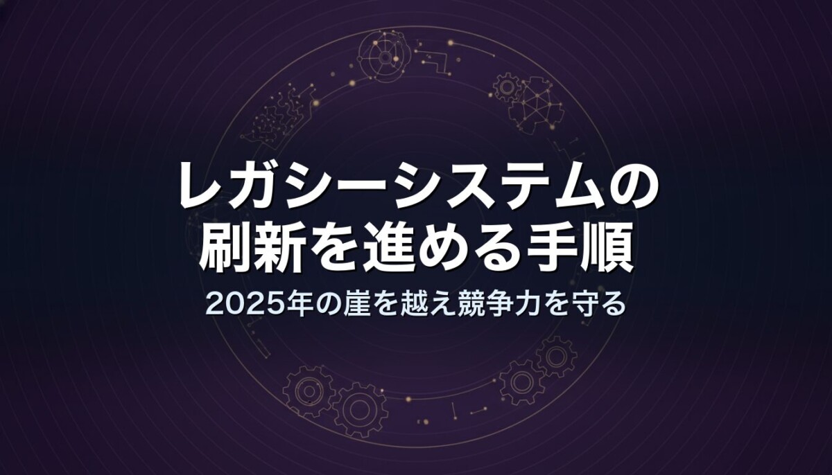 レガシーシステムの刷新を進める手順｜2025年の崖を越え競争力を守る