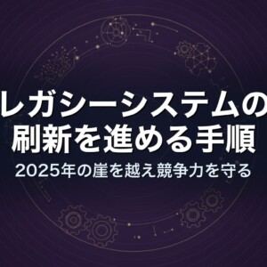 レガシーシステムの刷新を進める手順｜2025年の崖を越え競争力を守る