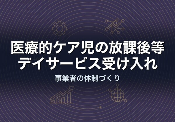 医療的ケア児の放課後等デイサービス受け入れ｜事業者の体制づくり