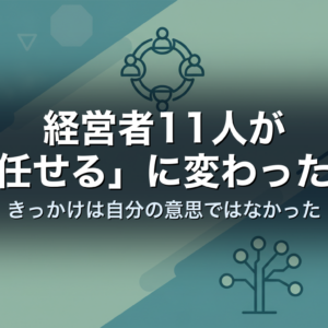 経営者11人が「任せる」に変わった日｜きっかけは自分の意思ではなかった