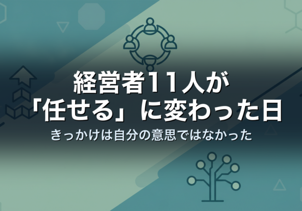 経営者11人が「任せる」に変わった日｜きっかけは自分の意思ではなかった